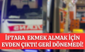 İFTARA EKMEK ALMAK İÇİN EVDEN ÇIKTI GERİ DÖNEMEDİ!