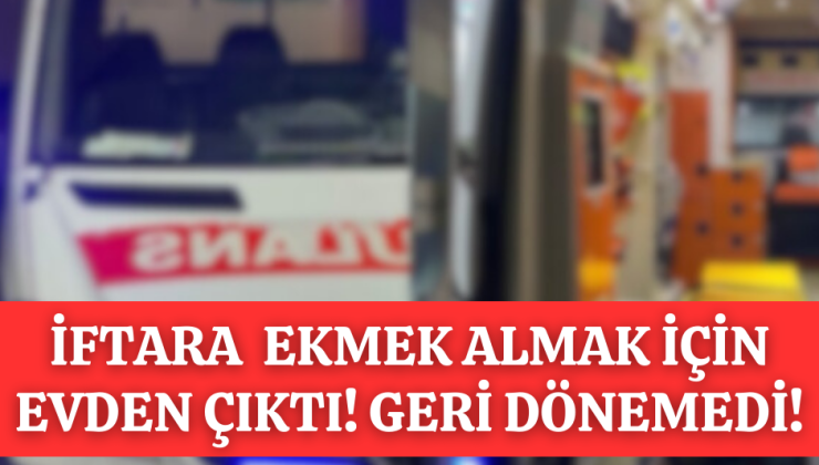 İFTARA EKMEK ALMAK İÇİN EVDEN ÇIKTI GERİ DÖNEMEDİ!